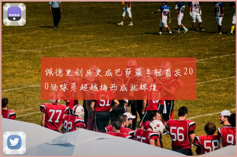 佩德里创历史成巴萨最年轻首发200场球员超越梅西成就辉煌