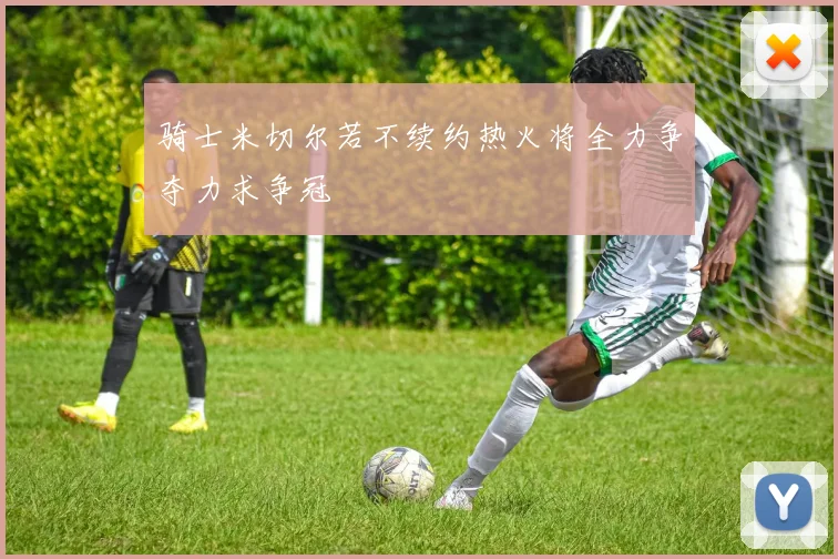 骑士米切尔若不续约热火将全力争夺力求争冠