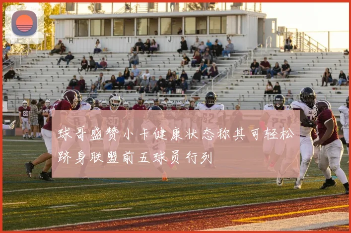球哥盛赞小卡健康状态称其可轻松跻身联盟前五球员行列