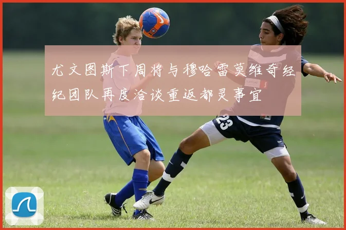 尤文图斯下周将与穆哈雷莫维奇经纪团队再度洽谈重返都灵事宜