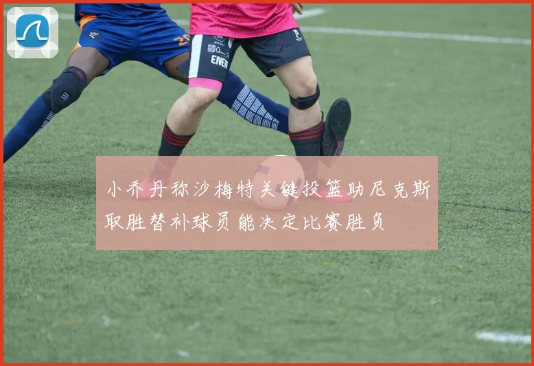 小乔丹称沙梅特关键投篮助尼克斯取胜替补球员能决定比赛胜负