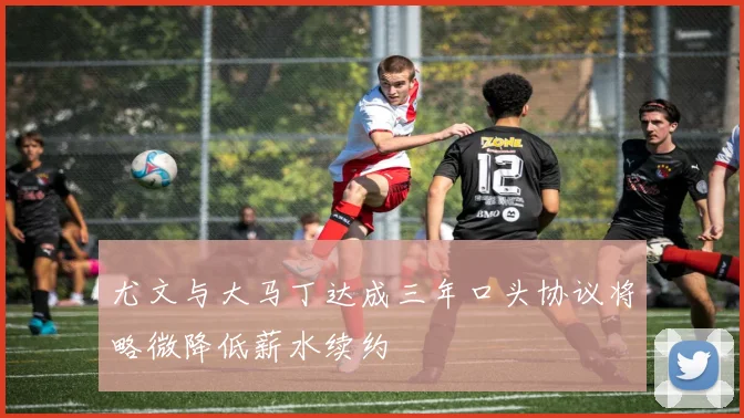 尤文与大马丁达成三年口头协议将略微降低薪水续约