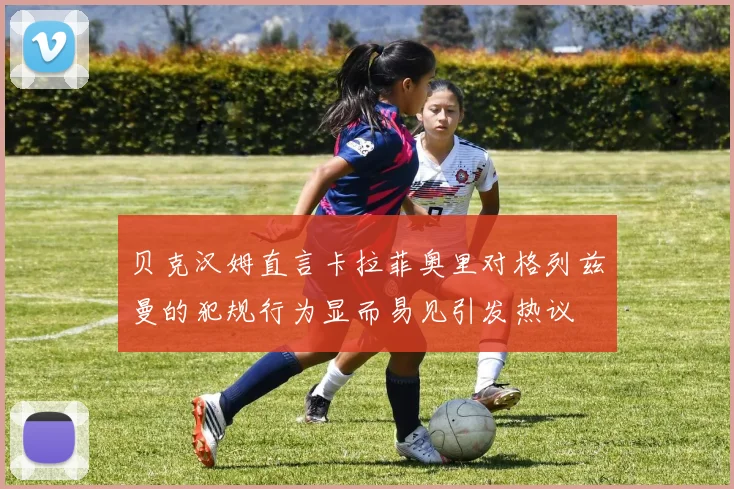 贝克汉姆直言卡拉菲奥里对格列兹曼的犯规行为显而易见引发热议