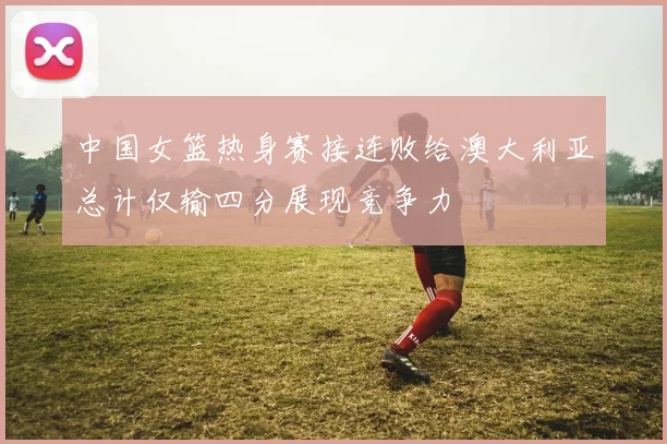 中国女篮热身赛接连败给澳大利亚总计仅输四分展现竞争力