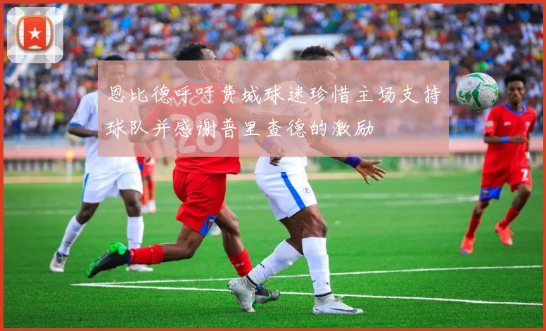 恩比德呼吁费城球迷珍惜主场支持球队并感谢普里查德的激励