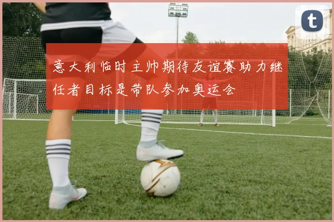 意大利临时主帅期待友谊赛助力继任者目标是带队参加奥运会