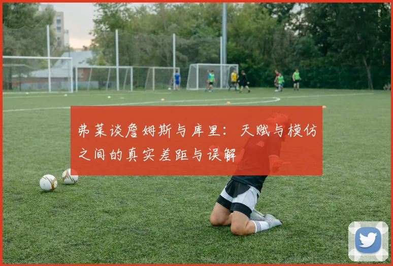 弗莱谈詹姆斯与库里:天赋与模仿之间的真实差距与误解