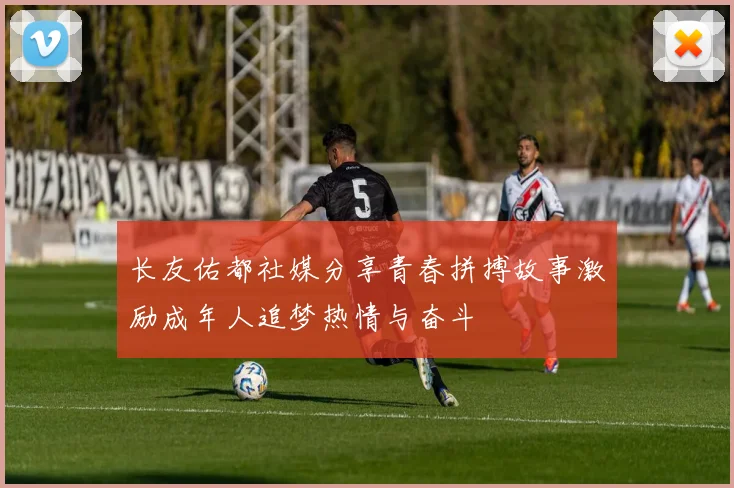 长友佑都社媒分享青春拼搏故事激励成年人追梦热情与奋斗