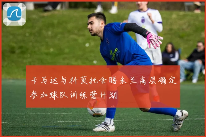 卡马达与科莫托会晤米兰高层确定参加球队训练营计划