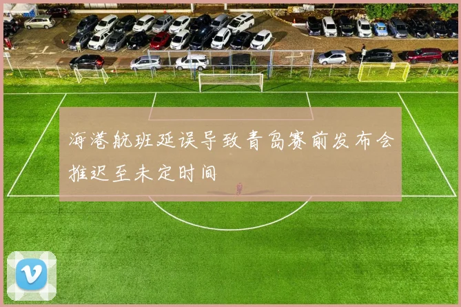 海港航班延误导致青岛赛前发布会推迟至未定时间