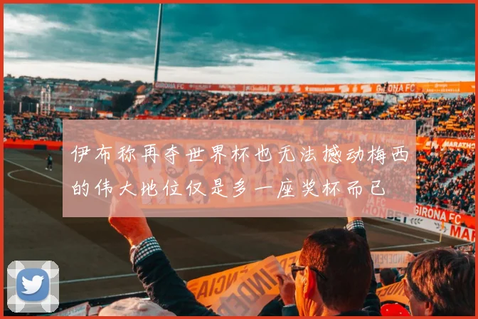 伊布称再夺世界杯也无法撼动梅西的伟大地位仅是多一座奖杯而已