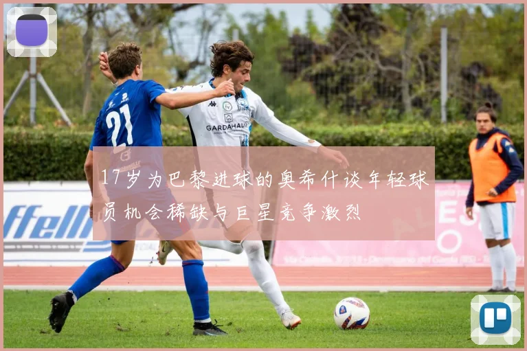 17岁为巴黎进球的奥希什谈年轻球员机会稀缺与巨星竞争激烈