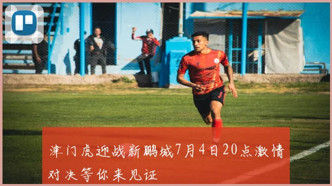 津门虎迎战新鹏城7月4日20点激情对决等你来见证