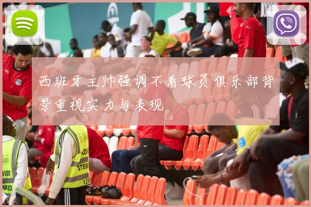 西班牙主帅强调不看球员俱乐部背景重视实力与表现