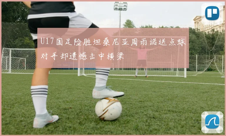 U17国足险胜坦桑尼亚周雨诺送点球对手却遗憾击中横梁