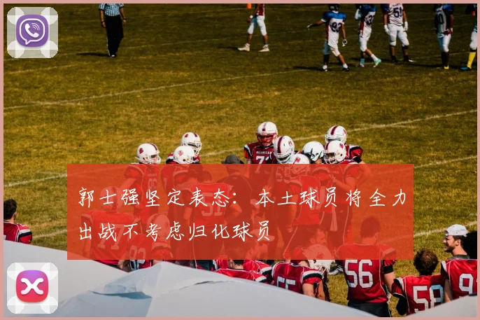 郭士强坚定表态:本土球员将全力出战不考虑归化球员