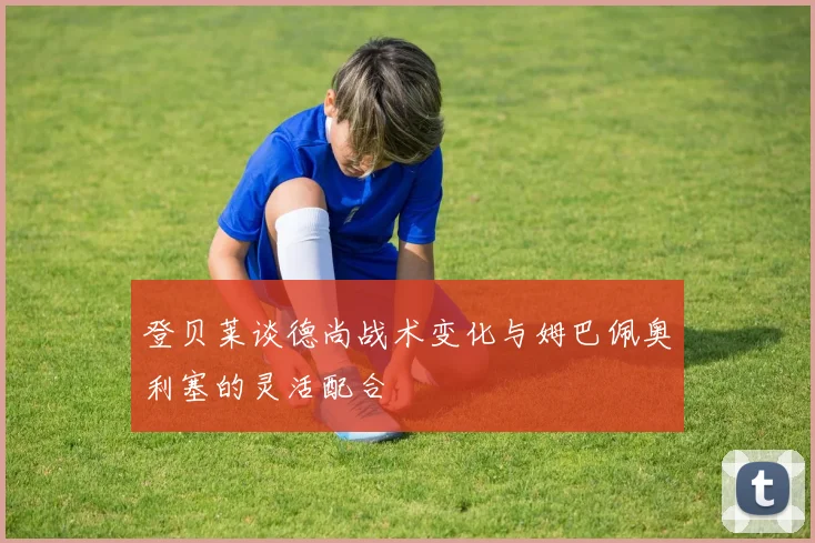 登贝莱谈德尚战术变化与姆巴佩奥利塞的灵活配合