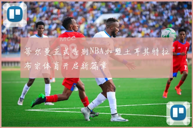 蒂尔曼正式告别NBA加盟土耳其特拉布宗体育开启新篇章