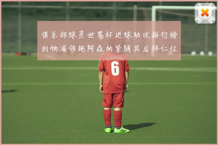 俱乐部球员世界杯进球助攻排行榜利物浦领跑阿森纳紧随其后拜仁位列第三