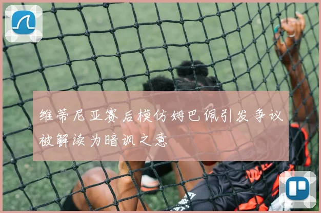维蒂尼亚赛后模仿姆巴佩引发争议被解读为暗讽之意