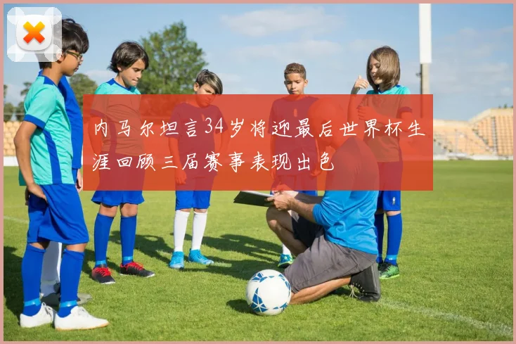 内马尔坦言34岁将迎最后世界杯生涯回顾三届赛事表现出色