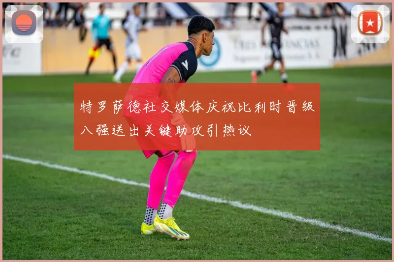 特罗萨德社交媒体庆祝比利时晋级八强送出关键助攻引热议