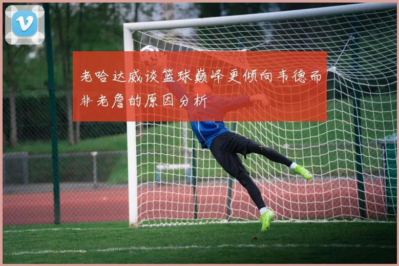 老哈达威谈篮球巅峰更倾向韦德而非老詹的原因分析