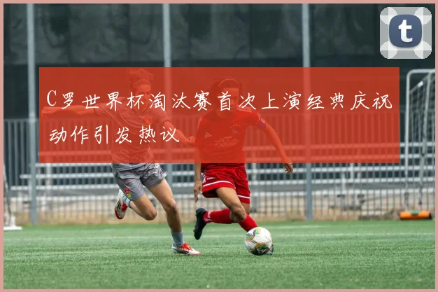 C罗世界杯淘汰赛首次上演经典庆祝动作引发热议