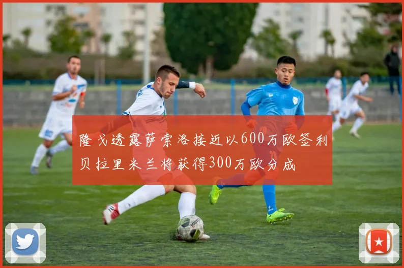 隆戈透露萨索洛接近以600万欧签利贝拉里米兰将获得300万欧分成