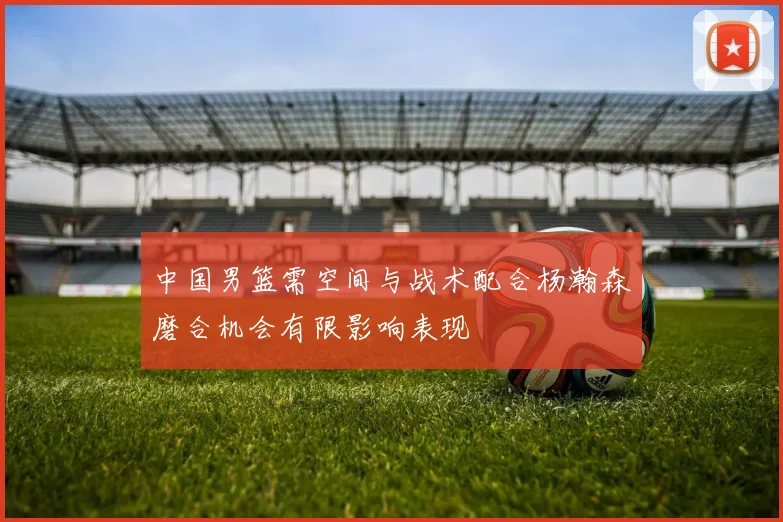 中国男篮需空间与战术配合杨瀚森磨合机会有限影响表现