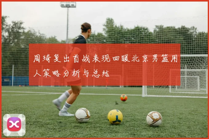 周琦复出首战表现回暖北京男篮用人策略分析与总结