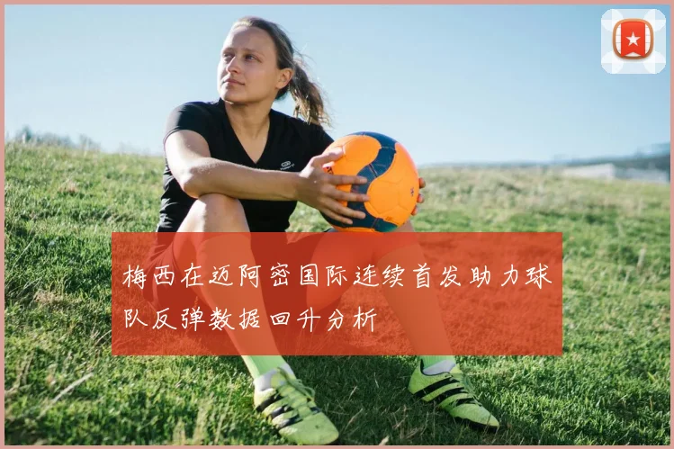 梅西在迈阿密国际连续首发助力球队反弹数据回升分析